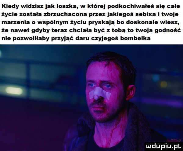 kiedy widzisz jak leszka w które podkochiwahś się cale życie zastała zbrzuchacona przez jakiegoś sebixa i twoje marzenia o wspólnym życiu pryskają bo doskonale wiesz że nawet gdyby teraz chciala być z lubą ta twoja godność nie pozwolilaby przyjąć daru czyjegoś bombelka