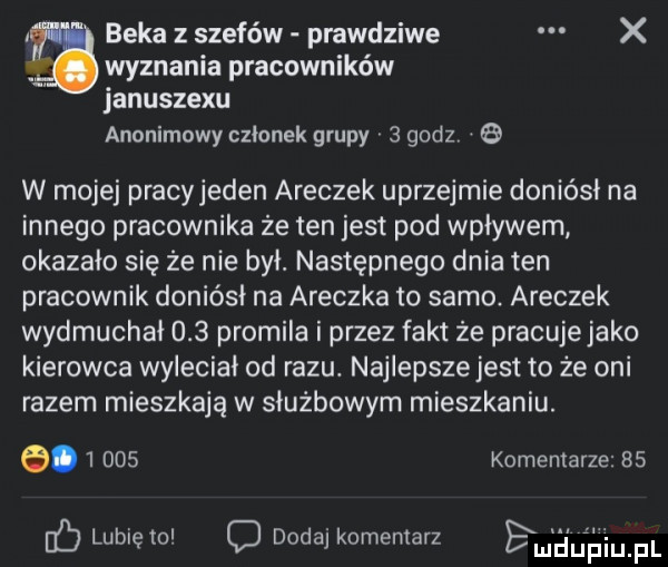 beka szefów prawdziwe x wyznania pracowników januszewu anonimowy członek grupy   godz   w mojej pracyjeden aneczek uprzejmie doniósł na innego pracownika że ten jest pod wpływem okazało się że nie był. następnego dnia ten pracownik doniósł na aneczka to samo. aneczek wydmuchał     promila i przez fakt że pracuje jako kierowca wyieciai od razu. najlepsze jest to że oni razem mieszkają w służbowym mieszkaniu. e.       komentarze bs lubię mi dodaj komentarz em aulńiu pl