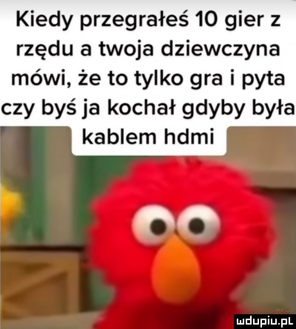 kiedy przegrałeś    gier z rzędu a twoja dziewczyna mówi że to tylko gra i pyta czy byś ja kochał gdyby była kablem hdmi na