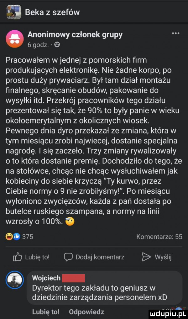 beka z szefów anonimowy członek grupy   godz   pracowałem w jednej z pomorskich ﬁrm produkujacych elektronikę. nie żadne korpo po prestu duży prywaciarz. był tam dział montażu finalnego skręcanie obudów pakowanie do wysyłki ind. przekrój pracowników tego działu prezentował się tak że    to były panie w wieku okoloemerytalnym z okolicznych wiosek. pewnego dnia dyro przekazal ze zmiana która w tym miesiącu zrobi najwiecej dostanie specjalna nagrodę. i się zaczęło. trzy zmiany rywalizowały oto która dostanie premię. dochodziło do tego że na stołówce chcąc nie chcąc wysluchiwalem jak kobieciny do siebie krzycza ty kurwo przez ciebie normy o   nie zrobiłyśmyl. po miesiącu wyłoniono zwycięzców każda z pań dostała po butelce ruskiego szampana a normy na iinii wzrosły o   . o e.     komentarze    iﬁ lubię tol d dodaj komentarz wyślij wojciech dyrektor tego zakladu to geniusz w dziedzinie zarządzania personelem xd z lubię to odpowiedz