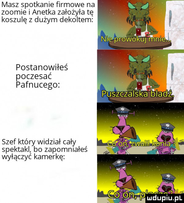masz spotkanie firmowe na zoomie i anetka założyła tę koszulę z dużym dekoltem postanowiłeś poczesac i. pafnucego a. puszczalska bladź szef który widział cały spektakl bo zapomniałeś wyłączyć kamerkę   ludupiu