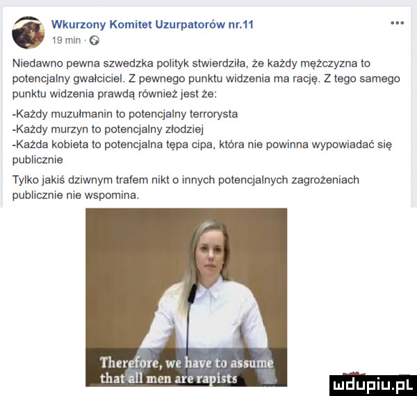 wkurmny komitet uzurpatorów nr    ls mln   niedawno pewne szwedzka pulilyk smiemzue. że każdy mężczyzna io potencjalny gwelcieiel. z pewnego punktu wadzenia ma rację. z lego samego punktu widzenia prawdą równieź jestże każdy muzulmenin lo potencjalny lsrrurysla kazdy murzyn ln pulsncjalny zlodziej keane kubisia ln polsncjalna tępa cipa. które nie powinna wypowiadać się publicznie tylko jakiś dziwnym lrefem niklu innych polenqalnycn zagrożeniach publicznie nie wspomina therefore we hace to assume t a all men are railsts luduplu f