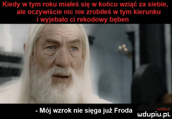 kiedy w tym roku miałeś się w końcu wziąć za siebie. ale oczywiście nic nie zrobiłeś w tym kierunku i wyjebało ci rekodowy bęben mój wzrok nie sięga już froda mdupiuji