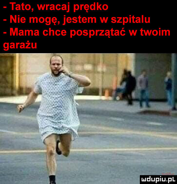 tato wracaj prędko nie mogę jestem w szpitalu mama chce posprzątać w twoim garażu l