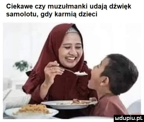 ciekawe czy muzułmanki udają dźwięk samolotu gdy karmią dzieci