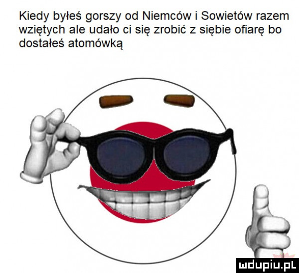kiedy byłeś gorszy od niemców i sowietów razem wziętych ale udało ci się zrobić z siebie obarę bo dostałeś atomówką