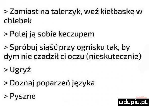 zamiast na talerzyk weź kiełbaskę w chlebek pole ją sobie keczupem spróbuj siąść przy ognisku tak. by dym nie czadził ci oczu nieskutecznie ugryź doznaj poparzeń języka pyszne ludu iu. l