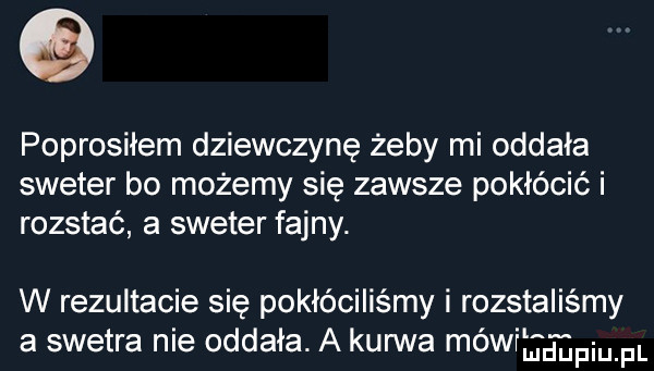 poprosiłem dziewczynę żeby mi oddała sweter bo możemy się zawsze pokłócić i rozstać a sweter fajny. w rezultacie się pokłóciliśmy i rozstaliśmy a swetra nie oddała. a kanna mówiltłpiupl