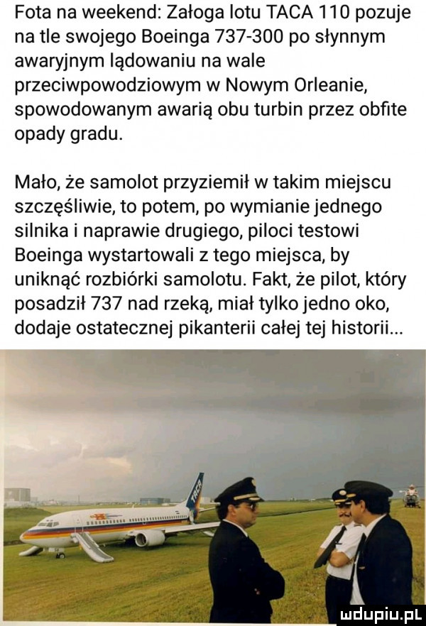 fota na weekend załoga lotu taca     pozuje na tle swojego boeinga         po słynnym awaryjnym ladowaniu na wale przeciwpowodziowym w nowym orleanie spowodowanym awarią obu turbin przez obfite opady gradu. mało że samolot przyziemil w takim miejscu szczęśliwie to potem po wymianie jednego silnika i naprawie drugiego piloci testowi boeinga wystartowali złego miejsca by uniknąć rozbiórki samolotu. fakt że pilot który posadził     nad rzeką miał tylko jedno oko dodaje ostatecznej pikanterii całej tej historii. mdupiupl