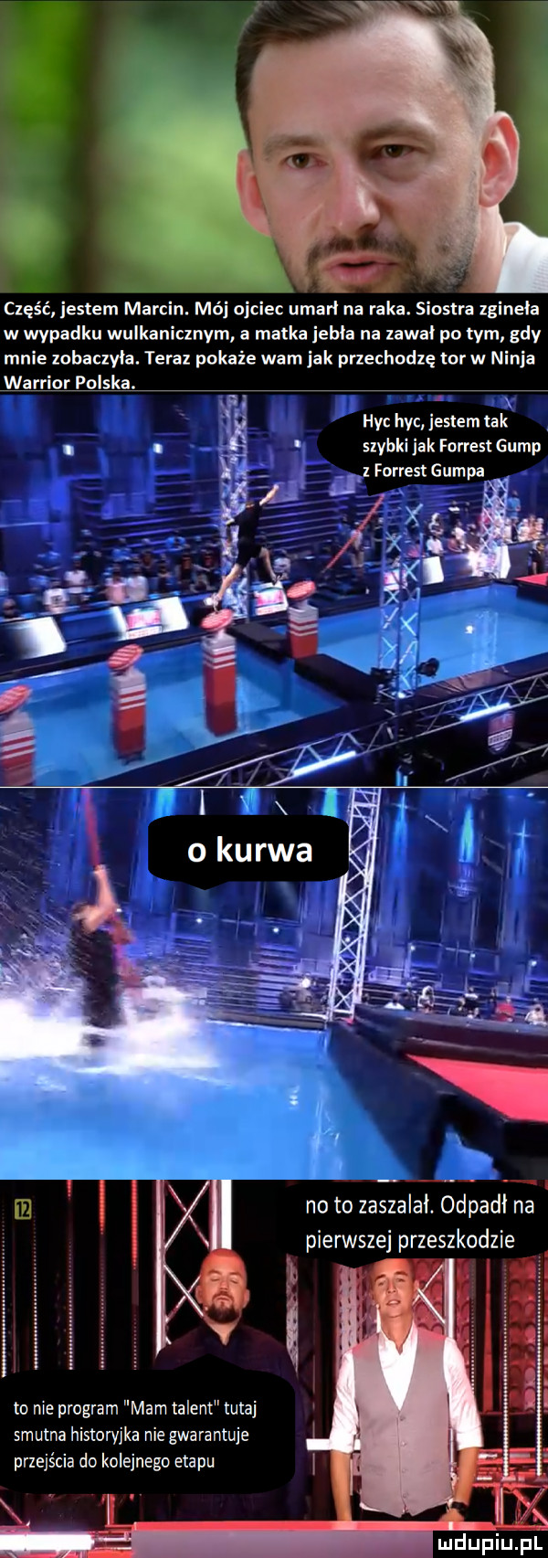 część jestem marcin. mój ojciec umarł na raka. siostra zginała w wypadku wulkanicznym a matka jebie na zawał po tym gdy mnie zobaczyła. teraz pokaże wam idk przechodzę tor w ninja warrior polska. hyc hyc jestem tak szybki jak forrest gump lz forrest gumpa i no to zaszalał. obi padł na pierwszej przeszkodzie to nie program mam talent tutaj smutna historyjka nie gwarantuje przejścia do kolejnego etapu mduplu pl