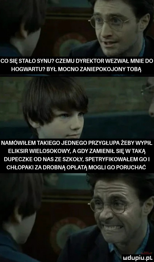 rl co się stało synu czemu dyrektor wezwal mnie d  hogwartu był mocno zaniepokojonv tobą namówiłem takiego jednego przyglupa żeby wypił eliksir wielosokowy agdv zamienił się wtyką dupeczke  d nas ze szkoły spetryfikowałem goi chłopaki za drobną opłata mogli go poruchac ll