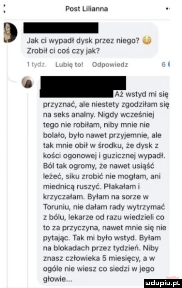 post lilianna d jak ci wypadl dysk przez niego   zrobił ci coś czy jak i h lubin    odłowu i wstyd mi się przyznać ale niestety zgodziłam się na seks analny. nigdy wcześniej tego nie robiłam niby mnie nie bolało brio nawet przyjemnie ale tak mnie ogni w środku ze dysk z kości ogonowej i guzicznei wypadł. ból tak ogromy że nawet usiąść leżeć saku zrobić nie mogłam ani miednicą ruszyć piakaiam i krzyczałam. bylam na sarze w toruniu nie dziam rady wytrzymać z bólu lekarze od razu wiedzieli co to za przyczyna nawet mnie się nie pytam. tak mi brio wstyd. byłam na blokadach przez tydzień. niby znasz cziowreka   miesięcy a w ogóle nie wiesz co siedzi w jego giowre