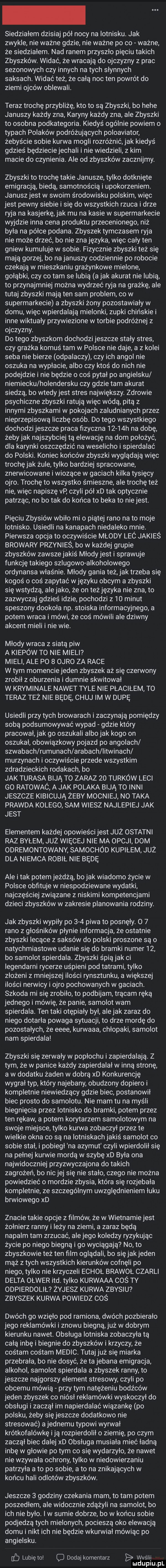siedziałem dzisiaj północy na lotnisku. jak zwykle nie ważne gdzie nie ważne po co ważne że siedziałem. nad ranem przyszło pięciu takich zbyszków. widać że wracają do ojczyzny z prac sezonowych czy innych na tych słynnych saksach. widać też że całą noc ten powrót do ziemi ojców oblewali. teraz trochę przybliżę kto to są zbyszki bo hebe januszy każdy zna karyny każdy zna ale zbyszki to osobna podkategoria. kiedyś ogólnie powiem o typach polaków podróżujących poloaviator żebyście sobie kurwa mogli rozróżnić jak kiedyś gdzieś będzieciejechali i nie wiedzieli z kim macie do czynienia. ale od zbyszków zacznijmy. zbyszki to trochę takie janusze tylko dotknięte emigracją biedą samotnością i upokorzeniem. januszjest w swoim środowisku polskim więc jest pewny siebie i się do wszystkich rzuca i drze ryja na kasjerkę jak mu na kasie w supermarkecie wyjdzie inna cena produktu przecenionego niż była na półce podana. zbyszek tymczasem ryja nie może drzeć bo nie zna języka więc cały ten gniew kumuluje w sobie. fizycznie zbyszki też się mają gorzej bo na januszy codziennie po robocie czekają w mieszkaniu grażynkowe mielone gołąbki czy co tam se lubią a jak akurat nie lubią to przynajmniej można wydrzeć ryja na grabkę ale tutaj zbyszki mają ten sam problem co w supermarkecie a zbyszki żony pozostawiały w domu więc wpierdalają mielonki zupki chińskie i inne wiktualy przywiezione w torbie podróżne z ojczyzny. do tego zbyszkom dochodzi jeszcze stały stres czy grabka komuś tam w polsce nie daje a z kolei seba nie bierze odsalaczy czy ich angol nie oszuka na wypłacie albo czy ktoś do nich nie podejdzie i nie będzie o coś pytał po angielsku niemiecku holendersku czy gdzie tam akurat siedzą bo wtedy jest stres największy. zdrowie psychiczne zbyszki ratują więc wódą pitą z innymi zbyszkami w pokojach zaludnianych przez nieprzepisową liczbę osób. do tego wszystkiego dochodzi jeszcze praca fizyczna      h na dobę żeby jak najszybciej tą elewację na dom położyć dla karinki oszczędzić na weselicho i spierdalać do polski. koniec końców zbyszki wyglądają więc trochęjak żule tylko bardziej spracowane znerwicowane i wiozące w gaciach kilka tysięcy obro. trochę to wszystko śmieszne ale trochę też nie więc napiszę vp czyli pół xd tak optycznie patrząc no bo tak do końca to beka to nie jest pięciu zbysiów wbilo mio piątej rano na to moje lotnisko. usiedli na kanapach niedaleko mnie. pierwsza opcja to oczywiście młody leó jakieś browary przynieś bo w każdej grupie zbyszków zawszejakiś młody jest i sprawuje funkcję takiego szlugowo alkoholowego ordynansa włos nie. młody gania też jak trzeba się kogoś o coś zapytać w języku obcym a zbyszki się wstydzą ale jako że on też języka nie zna to zazwyczaj gdzieś idzie pochodzi z    minut speszony dookoła np. stoiska informacyjnego a potem wraca i mówi że coś mówili ale dziwny akcent mieli i nie wie. młody wraca z siatą piw a kiepów to nie mieli mieli ale po   obro za race w tym momencie jeden zbyszek aż się czerwony zrobił z oburzenia i dumnie skwitował w kryminale nawet tyle nie płaciłem to teraz też nie będę chuj im w dupę usiedli przy tych browarach i zaczynają pomiędzy sobą podsumowywać wypad gdzie który pracował jak go oszukali albo jak kogo on oszukał obowiązkowy pojazd po angolach szwabach rumunach arabach litwinach murzynach i oczywiście przede wszystkim zdradzieckich rodakach bo jak tarasa bają to zaraz    turków leci go ratowac a jak polaka bają to inni jeszcze kibicują żeby mocniej no taka prawda kolego sam wiesz najlepiej jak jest elementem każdej opowieści jest już ostatni raz byłem już więcej nie ma opcji dom odremontowany samochód kupilem już dla niemca robil nie będę ale imak potem jeżdżą bo jak wiadomo życie w polsce obfituje w niespodziewane wydatki najczęściej związane z niskimi kompetencjami dzieci zbyszków w zakresie planowania rodziny. jak zbyszki wypiły po     piwa to posnęły o   rano z głośników płynie informacja że ostatnie zbyszki lecące z saksów do polski proszone są o natychmiastowe udanie się do bramki numer    bo samolot spierdala. zbyszki śpią jak ci legendarni rycerze uśpieni pod tatrami tylko złożeni z mniejszej ilości rynsztunku a większej ilości nerwicy i obro pochowanych w gaciach. szkoda mi się zrobiło to podbijam trącam ręką jednego i mówię że panie samolot wam spierdala. ten taki otępiały był alejek zaraz do niego dotarła powaga sytuacji to drze mordę do pozostałych że eeee kurwaaa chłopaki samolot nam spierdala zbyszki się zerwały w popłochu i zapierdalają. z tym że w panice każdy zapierdalał w inną stronę a w dodatku żaden w dobrą xd konkurencję wygrał typ który najebany obudzony dopiero i kompletnie niewiedzący gdzie biec postanowił biec prosto do samolotu. nie mam tu na myśli biegnięcia przez lotnisko do bramki potem przez ten rękaw a potem korytarzem samolotowym na swoje miejsce tylko kurwa zobaczył przez te wielkie okna co są na lotniskach jakiś samolot co sobie stal i pobiegł na azymut czyli wpierdołii się na pełnej kurwie mordą w szybę xd była ona najwidoczniej przyzwyczajona do takich zagrożeń bo nic jej się nie stało czego nie można powiedzieć o mordzie zbysia która się rozjebała kompletnie ze szczególnym uwzględnieniem łuku brwiowego xd znacie takie opcje z filmów że w wietnamiejest żołnierz ranny i leży na ziemi a zaraz będą napalm tam zrzucać alejego koledzy ryzykując życie po niego biegną i go wyciągają no to zbyszkowie też ten film oglądali bo się jakjeden mąż z tych wszystkich kierunków cofnęli po niego tylko nie krzyczeli echał brawoł czaili delta ołwer ind. tylko kurwaaa coś ty odpierdolił żyjesz kurwa zbysiu zbyszek kurwa powiedz coś dwóch go wzięło pod ramiona dwóch pozbierało jego reklamówki i znowu biegną już w dobrym kierunku nawet. obsługa lotniska zobaczyła tą całą inbę i biegnie do zbyszków i krzyczy że cośtam cośtam médoc. tutaj już się miarka przebrała bo nie dosyć że ta jebana emigracja alkohol samolot spierdala a zbyszek ranny to jeszcze najgorszy element stresowy czyli po obcemu mówią przy tym natężeniu bodźców jeden zbyszek co niósł reklamówki wyskoczył do obsługi i zaczął im napierdalać wiązankę po polsku żeby się jeszcze dodatkowo nie stresować a jednemu typowi wyrwał krótkofalówkę idą rozpierdolił o ziemię po czym zaczął biec dalej xd obsługa musiała mieć ładną inbę w glowie po tym co się wydarzyło że nawet nie wzywała ochrony tylko w niedowierzaniu patrzyła a to po sobie a to na znikających w końcu hali odlotów zbyszków. jeszcze   godziny czekania mam to tam potem poszedłem ale widocznie zdążyli na samolot bo ich nie było. i w sumie dobrze bo w końcu sobie podjedzą tych mielonych pocieszą oko elewacją domu i nikt ich nie będzie wkurwiał mówiąc po angielsku. ﬂ lubię tol dodaj komentarz wyślij