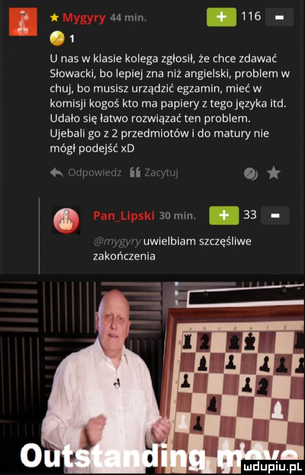 a  h i l.       u nas w klasie kolega zglosil że chce zdawać slowacki bo lepiej zna niź angielski problem w chuj bo musisz urządzić egzamin mieć w komisji kogoś kto ma papiery z tegojęzyka ind. udalo się latwo rozwiązać ten problem. ujebali go z   przedmiotów i do matów nie módl podejść xd   w qi   mm.    uwielbiam szczęśliwe zakończenia