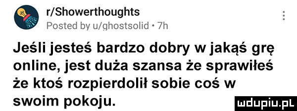 r showerthoughts posted bv u qhostsohd  h jeśli jesteś bardzo dobry wjakąś grę online jest duża szansa że sprawiłeś że ktoś rozpierdolił sobie coś w swoim pokoju