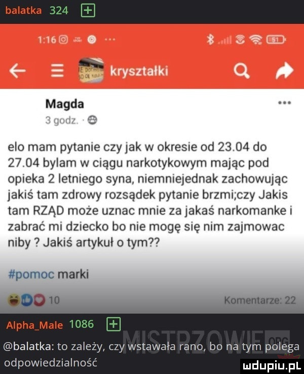 banatka i magda. abakankami    elo mam pytanie czy jak w okresie od       do       bylam w ciągu narkotykowym mając pod opieka   letniego syna niemniejednak zachowując jakiśtam zdrowy rozsądek pytanie brzmi czy jakis tam rząd może uznac mnie za jakaś narkomanke i zabrać mi dziecko bo nie mogę się nim zajmowac niby jakiś artykuł o tym pomoc marki aloha mnie banatka o zależy czy wstawała rano bo na tym polega odpowiedzialność