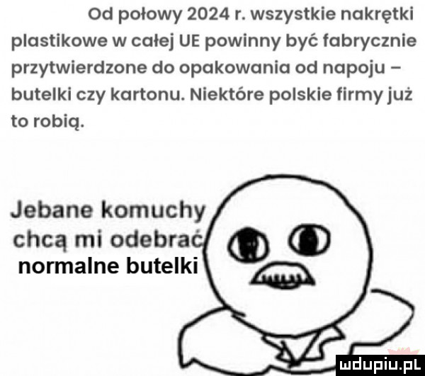 od połowy      r. wszystkie nakrętki plastikowe w całej ue powinny być fabrycznie przytwierdzone do opakowania od napoju butelki czy kartonu. niektóre polskie firmyjuż to robią. jebane komuchy chcą mi odegra normalne butelki