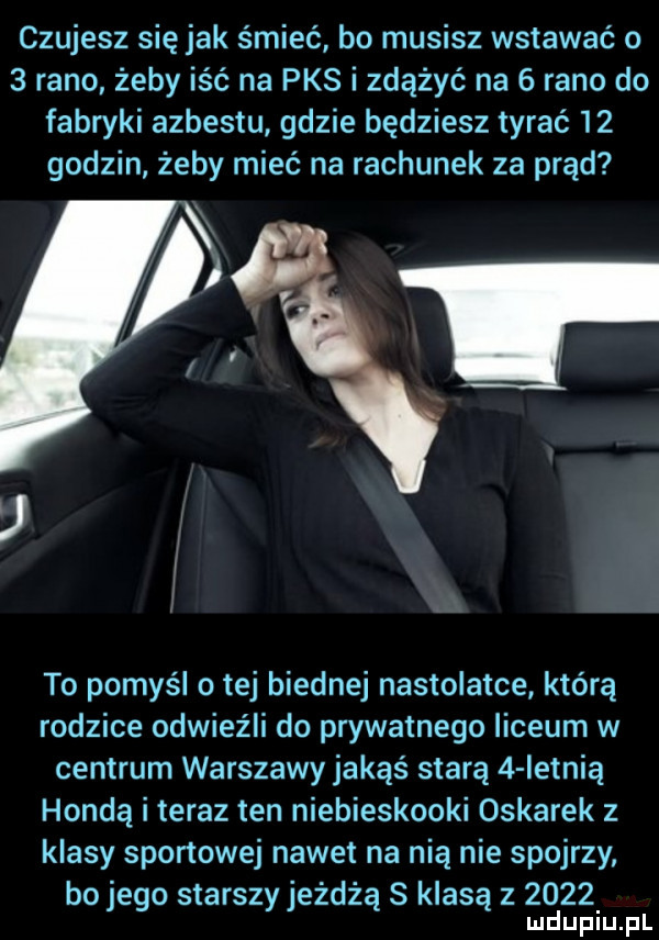 czujesz się jak śmieć bo musisz wstawać o   rano żeby iść na pks i zdążyć na   rano do fabryki azbestu gdzie będziesz tyrać    godzin żeby mieć na rachunek za prąd to pomyśl o tej biednej nastolatce którą rodzice odwiez li do prywatnego liceum w centrum warszawy jakąś starą   ietnią hondą i teraz ten niebieskooki oskarek z klasy sportowej nawet na nią nie spojrzy bo jego starszy jeżdżą s klasą z