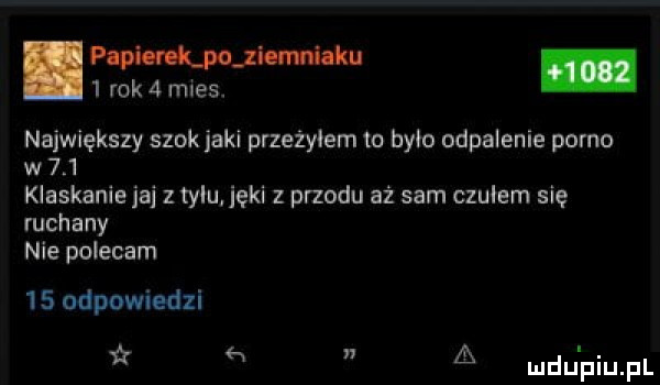 pania lpojiomhku.   rok   mies. największy szok jaki przeżyłem to było odpalenie porno w     klaskanie jaj z tylu jęki z przodu aż sam czułem się ruchany nie polecam    odpowiedzi h a ludu piupl
