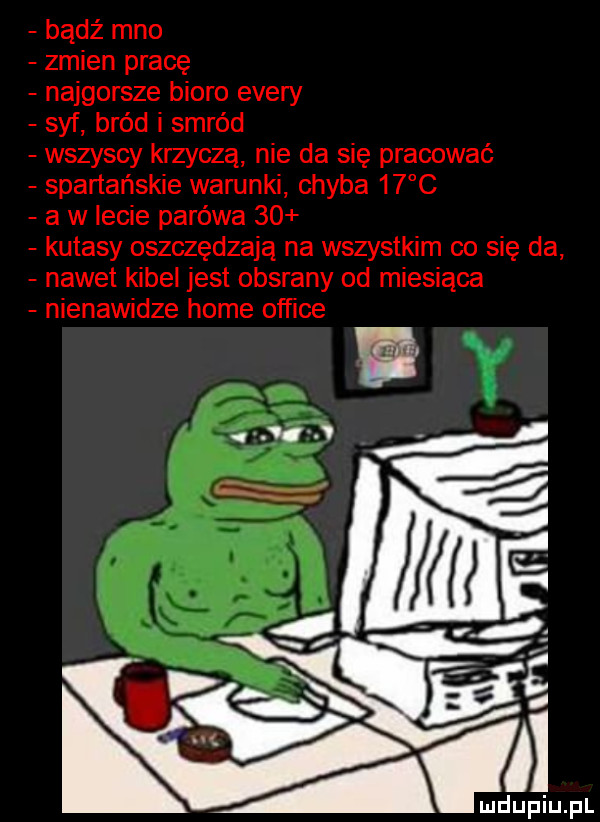 bądź meo zmien pracę najgorsze biuro esery syf bród i smród wszyscy krzyczą nie da się pracować spartańskie warunki chyba    c a w lecie parówa    kutasy oszczędzają na wszystkim co się da nawet kibel jest obsrany od miesiąca nienawidze home office
