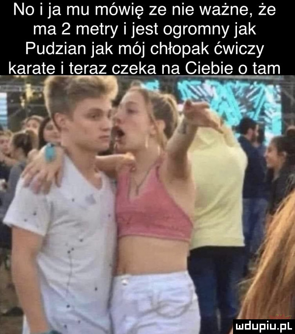 no i ja mu mówię ze nie ważne że ma   metry i jest ogromny jak pudzian jak mój chłopak ćwiczy k eyate i teraz czeka na ciebie   tam xx