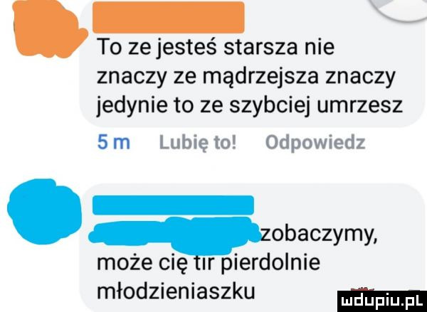 to zejesteś starsza nie znaczy ze mądrzejsza znaczy jedynie to ze szybciej umrzesz sm lunięto odpowiedz. qmbaczymy może cię ir pierdolnie młodzieniaszku