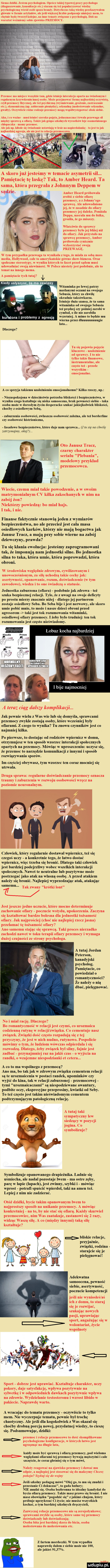 siema dzidkl. listem psychologiem. oprocz takiej typowej paary psychologa diagnozowanie konsultacje ebc stajam się też popularyzować wiedzę psychologiczną wsrod osob spoza b dotychczas taka w glow e w formie a tow nie je większej liczbie podpasuje mejm mant to chętnie bede twoizyi ejże na inne tematy związane z psychologia. mi. na warsztat wezmiemy sobie zjawisko przemocy. przemoc ma miejsce wszędzie lajt gdzie istnieje interakcja opona na świadomymi regularnym kizywdzoniu iiiiiaj moby. może pizyjniowoe formę iiajbnidzlej oczywistą czyli pizeinocy ilzyezuej ale tez ps mm wyśmiewanie groz eile zastraszanie ebc. ekonomi na np. zabieranie pien zy seksualną molestowanie seksualne gwalty. oezjwncie rozne totizaje przemocy magij wspoiwyslepowac obok siebie. aha i co wizno. iiiilsl latnleć szeroko pojęta jednoznaczna l tiwaia przewaga all między sprawi sj a ofiarą. racz e jak gtnpa szkolnych wyrostkow leje osamotnionego chlopaczka. manty przemoc. ale jak np. kibole sie iadomie ustawiają w lesie na uapiettiaianke. to jest to jak najbardziej agresjo al leje i to relacja pi zeiuorowa a skoro już jesteśmy w temacie asymetrii sil. pamiętacie tę laskę tak to amber heard. ta sama która przegrala z johnnym deppem w sąąlic   i amber heard probowała zrobić z siebie oiiiirę przemocy a z johnny ego sprawcę. ale udowodniono jej ze w zasadzie do ofiary przemocy joj daleko. ponizala oeppa. nasrala mu do lozka. groziła ze go zniszczy. właściwie do sprawcy przemocy bylo jej blizej niż do ofiary. jak przystalo na sprawcę przemocy amber próbowała cynicznie wykorzystac swoja przewagę wtem przypadku przewaga ta wynikała z tego ze miala za sobą mess media hollywood cale to amerykanskie gowno show biznesu. oraz spoleczne ttereotypy v wyniku których to facet przed sądem musi udowadniac swojo niewinnose. w polsce niestety jest podobnie ale to temat na innego mema. a pamiętacie tych tutaj ir kiedy ustyszyaz że ma zawiasy witaminka po lewej patrzy maslanymi oczami na swojego sebasia ktory chwilę okradnie taksówkarza. letni e duża szansa ze ta sama wita ka od swojego sobusia też prędzej cny pozniej zarobi w cymbal o ile nie zarobiła ktora i problemy z agresją fug i j adm      wierna przez dluuuuuuuungie lata. dlaczego tu sie pojawia pojęcie kluczowe. uzaleznienie n od sprawcy to nie. tylko takie iinansowe i instninicntaine ale x. czesto też. przede r wszystkim ę emocjonalne. s a co sprzyja takiemu uulcniieniu emocjonalnemn kilka rzeczy np. niezaspokojona w dn e nstwie potrzeba bliskosci i bezpieczenstwa w wyniku cygo ksztaltuje się niska samoocena brak pewności siebie. taka osoba moze w doroslym życiu desperacko szukać jakiejkolwiek bliskosci choćby z osiedlowym seba zaburzenia osobowosci zwlaszcza osobowosc ulana ale tez borderline ay osobowość bisirioniczna lasadowe bezpieczenstwo które daje nam sprawca.   tu się na chwilę rzy mino okej. in oto janusz tracz czarny charakter   serialu plebania modelowy przyklad przemocowca. t i. wiecie czemu mial takie powodzenie w swoim matrymonialnym cv kilka zakochanych w nim na zabój z on niektórzy powiedzą bo mial hajs. i tak i nie. x y finanse faktycznie stanowią jeden z wymiarów bezpieczenstwa no ale przecież jest cala masa osiedlowych korków którzy nie mają bogactwa jak janusz tracz a mają przy sobie wierne na zabój dziewczyny prawda tu się klania ewolucja jesteśmy zaprogramowani tak że imponują nam jednostki silne. bo jednostka silna to taka która umie która poprowadzi ktora obroni. w środowisku względnie zdrowym cywilizowanym i unowocześnionym za silę uchodzą takie cechy jak asertywność opanowanie rozum doświadczenie w tym zawodowe wiedza i to one świadczą o statusie. jednostka zaburzona olinrn podobnie jak zdrowa też szuka bezpiecznej relacji. tyle że z uwagi na swoje deficyty po prestu mierzy znacznie niżej dlatego jej partnerem zostaje osiedlowy seba. bo seba bije i jest nerwowy ale skoro umie pobić mnie to może i nasze dzieci obroni przed agresorem taki jest tok rozumowania witaminki osiedlowej ofiary przemocy żeby bylo trudniej. ten tok rozumowania jest często nieświadomy. lobuz kocha najbardziej l bije najmocniej a teraz ciąg dalszy komplikacji. jak pewnie wielu z was wie lub się domyśla sprawcami przemocy zwykle zostają osoby które wcześniej byly ofiarami. z czego to wynika tu znowu czynników jest co najmniej kilka. po pierwsze to dostając od rodziców wpiernicz w domu otrzymujesz w ten sposob wzorzec interakcji spolecznych opartych na przemocy. mówiąc w uproszczeniu uczysz się że przemoc to narzędzie komunikacji z innymi i sposób rozwiązywania sporów. lm częściej obrywasz tym wzorzec ten coraz mocniej się utrwala. druga sprawa regularne doświadczanie przemocy oznacza traumy i zaburzenia w rozwoju osobowości wręcz na poziomie neuronalnym. czlowiek  który regularnie dostawal wpiernicz też się czegoś uczy a konkretnie tego że htwo dostać wpiernicz więc trzeba się bronić. dlatego taki czlowiek jest bardziej podejrzliwy wobec wszelkich interakcji spolecznych. nawet te neutralne lub pozytywne może postrzegac jako atak na wlasna osobę. a przed atakiem należy się bronić. najlepiej wyprzedzając atak atakując samemu krotki lont jest jeszcze jedno uczucie które mocno determinuje zachowanie ofiary poczucie wstydu upokorzenia. zaczyna się ksztaltowac bardzo bolesna dla jednostki tożsamość ofiary. jak najprościej choć nie najlepiej rzecz jasna przelamac tę tożsamość ofiary ano samemu stając się sprawcą. taki proces nierzadko zachodzi nawet w toku terapii ofiary przemocy i wymaga dużej czujności ze strony psychologa. a tutaj jordan peterson kanadyjski psycholog. pamiętacie co powiedzial o romantyczności że należy o nią dbać pielęgnować. no i mial rację. dlaczego bo romantyczność w relacji jest czymś co urozmaica codzienna rutynę w relacji związku. co cementuje nasz związek. związki dość często rozpadają się z tej przyczyny że jest w nich nudno rutynowo. pospolicie mówimy o tym że ludziom wowczas odpierdala i ę rozwodzą. dlatego żeby związek byl silny fajnie jest zadbać przynajmniej raz na jakiś czas   wyjścia na randki o wzajemne niespodzianki et cetera. a co to ma wspólnego z przemocą ano ma bo tak jak w zdrowym związku cementem relac i są te urozmaicenia w postaci randek upominków czy wyjść do kina ink w relacji zaburzonej przemocowej tymi urozmaicaczami są niespodziewane awantury podbite oczy ekspresyjne przeprosiny kwiatki od seby. to też często jest takim nieświadomym cementem podtrzymującym patologiczną relację. a tutaj taki sympatyczny law siedzący w pozycji jogina. co symbolizuje symbolizuje opanowanego drapieżnika. ładnie się uśmiecha ale nadal pozostaje lwem ma ostre zęby parę w lapie lap ch jest zwinny szybki i mówiąc wprost potrafi spuścić wpierdol taki na amen też. lepiej z nim nie zadzierać. otóż dzidki bycie takim opanowanym lwem to najprostszy sposób na unikanie przemocy. a mówiąc konkretniej na to by nie stać się ofiarą. każdy skurwiel przemocowiec nim was zaatakuje zastanowi się   razy widząc waszą silę. a co między innymi taką silę ksztaltuje bliskie relacje przyjaźnie. związki rodzina starajcie się je pielęgnować adekwatna samoocena pewność siebie asertywność poczucie kompetencji jeśli nie wyniosłeś aś ich z domu to staraj się je rozmjać szukając nowych pasji uprawiając sport angażując się w mi. abakankami wspólnoty sport dobrze jest uprawiać. kształtuje charakter uczy pokory daje satysfakcję wplywa pozytywnie na sylwetkę i w odpowiednich dawkach pozytywnie wplywa na zdrowie. wydzielanie testosteronu iwzrost libido w pakiecie. naprawdę warto. a wracając do tematu przemocy oczywiście to tylko mem. nie wyczerpuje tematu pewnie byl trochę chaotyczny. ale jeśli dla kogokolwiek z was okazal się choćby drobną porcją nowej przydatnej wiedzy to cieszę się. podsumowując dzidki przemoc i relacje przemocowe to dość skomplikowane psychologiczne konfiguracje w ktorych latwo jest ugrzezoac na dlugie lata kazdy moze byc sprawca i ofiar. przemocy pod wi oma względami miarami tej przemocy bywają mężczyzn szczęście ze coraz glosniej się o tym mowi należy reagowac na zjawisko przemocy i dawac mu odpor a najlepiej jest stosowac sie do maksymy chcesz pokoju sz kuj sie do wojny jeśli szkolny pedagog mowi olej go to mu się znudzi i przestanie ci dokucmc to gada bzdury nie madzi sie. osoba bezbronna to idealny kandydat do bycia ofiar przemocy. takze masz prawo się bronić. nie z jakims chujem ktory ie musisz wszystkich kochać a tym bardziej szkolnych dręczycieli zazwyczaj relacje pizcmocowe nie sa zerojcdynkowe sprawcami zwykle są molly ktore same tej przemocy doświadczały lub doświadczają osoba bila jest bardziej skora do bicia otoiia molestowana do molestowania ebc. z fartem mordeczki. w tym wypadku naprawdę dalem z siebie moze nie     ale jakieś