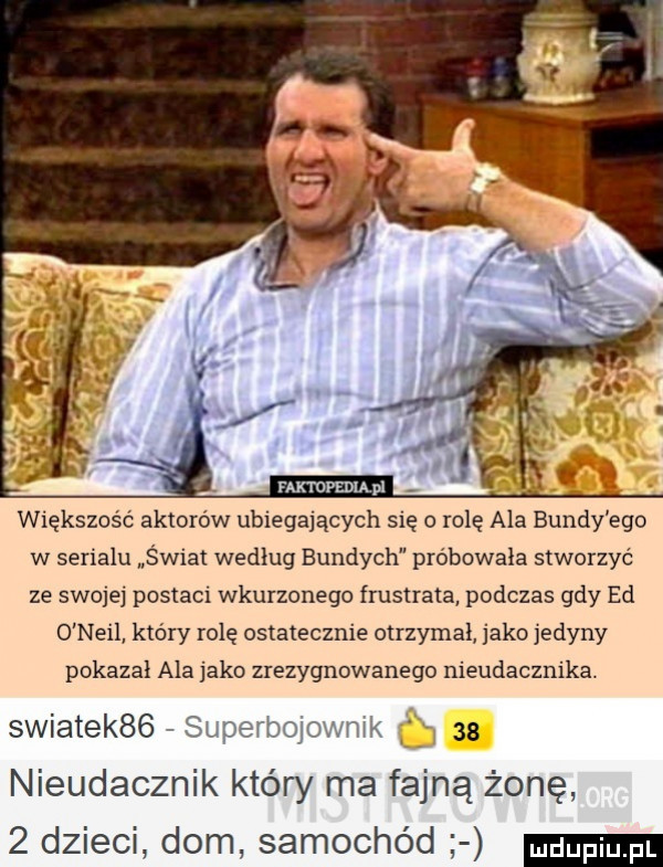 większość aktorów ubiegających się o rolę ala bundy ego w synalu świat wedlug bundach probowala stworzyc ze swojej postaci wkurzonego frustrata podczas gdy ed o neil który rolę ostatecznie otrzymal jako etyny pokazal ala jako zrezygnowanego nieudacznika. swiatek   superbojownik as nieudacznik który ma fajną żonę   dzieci dom samochód