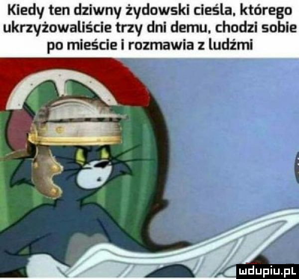 kiedy ten dziwny żydowski cieśla. którego ukrzyżowaliście trzy dni demu. chodzi sobie po mieście i rozmawia z ludźmi mdupiupl