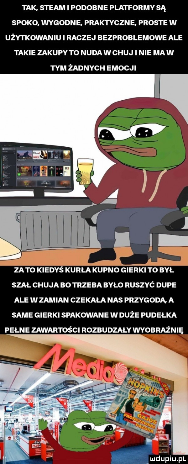 tak. steam i podobne platformy są spoko wygodne praktyczne proste w użytkowaniu i raczej bezproblemowe ale takie zakupy t  nuda w chuj i nie mew tym żadnych emocji j i zeto kiedyś karła kupno ćteńkl ró był szal chuja bo trzeba bylo ruszyć dupe ale w zamian czekała nas przygoda a same gierki spakowane w duże pudelka pełne zawartości rozbudzały wyobraźnię ludu piupl