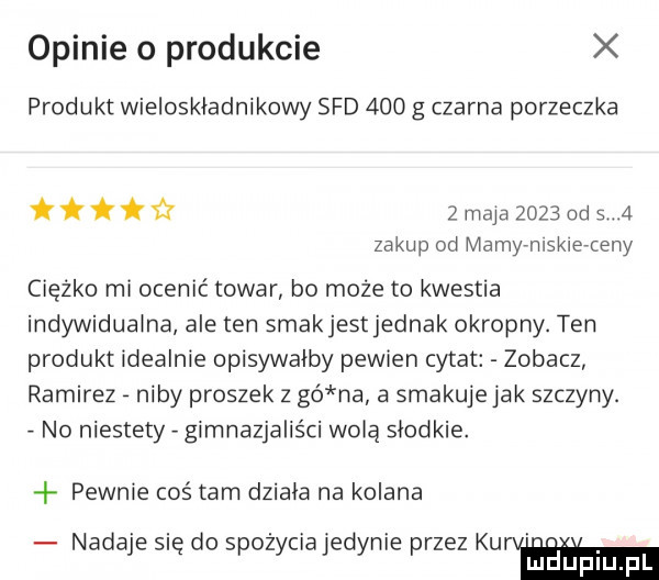 opinie o produkcie produkt wieloskładnikowy sad     g czarna porzeczka fff zmajażozsddsa za kup od mamyrniskierteny ciężko mi ocenić towar bo może to kwestia indywidualna ale ten smakjestjednak okropny. ten produkt idealnie opisywalby pewien cytat zobacz ramirez niby proszek z gó na a smakuje jak szczyny. no niestety gimnazjaliści wolą slodkie. pewnie coś tam dziala na kolana nadaje się do spożyciajedynie przez kulom