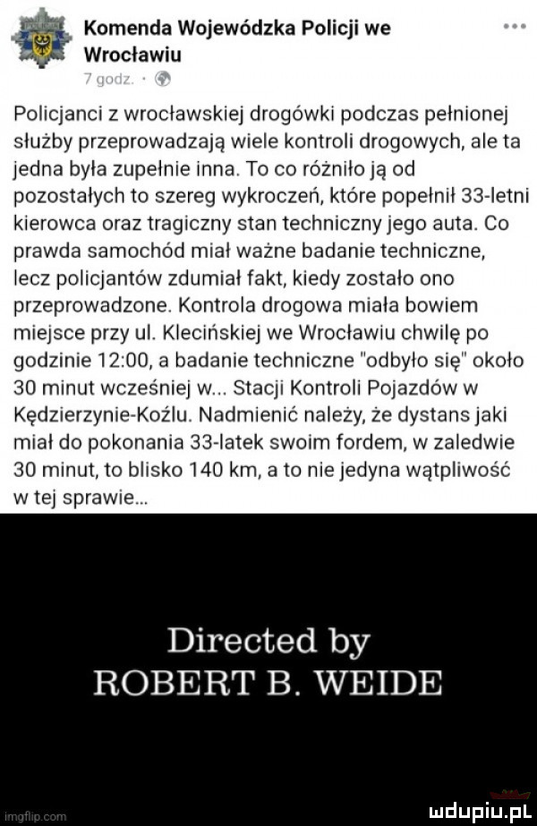 komenda wojewódzka policji we wrocławiu pohojancr z wrocławskie drogówki podczas pełnionei służby przeprowadzają wiele kontroli drogowych ale ta iedna była zupełnie inna to co różniło ja od pozostałych to szereg wykroczeń które popełnił    istni kierowca oraz tragiczny stan techniczny jego auta. co prawda samochód miał ważne badanie techniczne łącz policjantów zdumiał fakt kiedy zostało ono przeprowadzone kontrola drogowa miała bowiem miejsce przy ul. kłecinskiej we wrocławiu chwilę po godzinie       a badanie techniczne odbyło się około    minut wcześniej w. stacji kontroli pojazdów w kedzierzymerkoz lu nadmienić nalezy ze dystans jaki miał do pokonania    iatek szelm fordem w zaledwie    minut to blisko     km. abo nie jedyna wątpliwość wie sprawie directed by robert b. wende