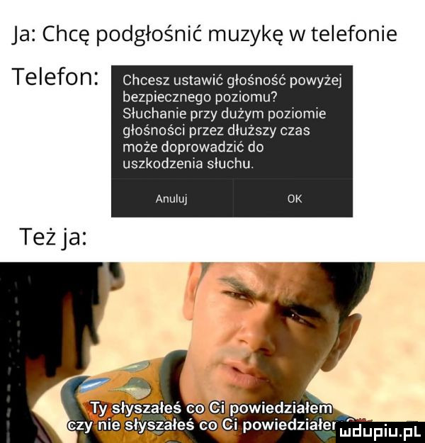 ja chcę podgłośnić muzykę w telefonie telefon chcesz ustawić głośność powyzej bezpiecznego poziomu siuchame przy dużym pozmmie głośności przez dłuższy czas moze doprowadzu do uszkodzenia słuchu. am-u teżja wsiyszałeś co powiedziałem czy nie słyszałeś co ci powiedziaier mniiniupl