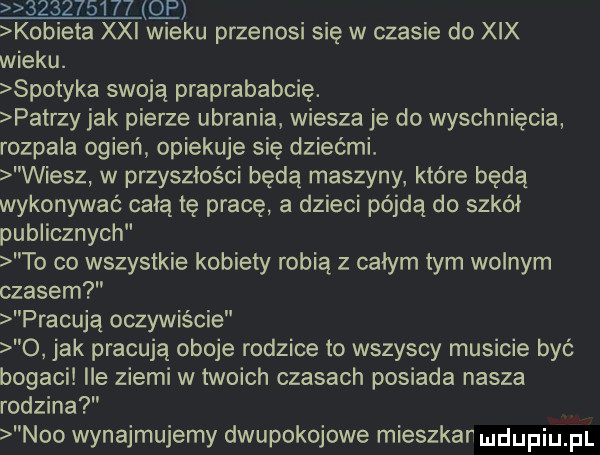 q kobieta xxi wieku przenosi się w czasie do xix wieku. spotyka swoją praprababcię. patrzy jak pierze ubrania wiesza je do wyschnięcia rozpala ogień opiekuje się dziećmi. wiesz w przyszłości będą maszyny które będą wykonywać celą tę pracę a dzieci pójdą do szkół publicznych to co wszystkie kobiety robią z całym tym wolnym czasem pracują oczywiście o jak pracują oboje rodzice to wszyscy musicie być bogaci ile ziemi w twoich czasach posiada nasza rodzina neo wynajmujemy dwupokojowe mieszkar