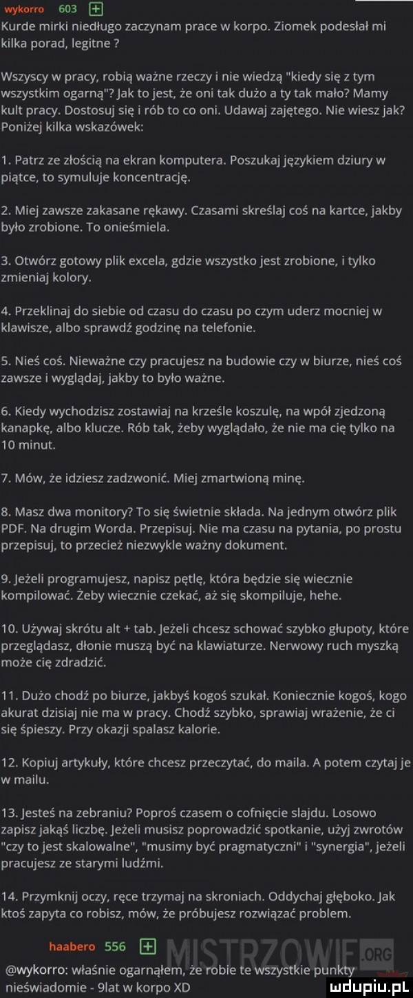 wyl nm sna kurde marki niedlugo zaczynam prace w korpo. ziomek podeslal mi kilka porad iegitne wszyscy w pracy robią ważne rzeczy i nie wiedzą kiedy sie z tym wszystkim ogarna jak to jest że oni tak dużo a tutak mala marny kult pracy. dostosuj się i rób to co oni. udawaj zajętego. nie wiesz jak poniżej kilka wskazówek  . patrz ze złością na ekran komputera. poszukaj językiem dziury w piątce to symuluje koncentracje.  . miej zawsze zakasane rękawy. czasami skreśla coś na kartce jakby było zrobione. to oniesmiela  . otwórz gotowy plik excela. gdzie wszystko jest zrobione i tylko zmieniaj kolory.  . przeklinaj do siebie od czasu do czasu po czym uderz mocniej w klawisze albo sprawdź godzinę na telefonie.  . nieś coś niewazne czy pracujesz na budowie czy w biurze nieś coś zawsze i wygląda jakby to było ważne.  . kiedy wychodzisz zostawiaj na krześle koszule na wpół zjedzona kanapkę albo klucze. rób tak żeby wyglądało. że nie ma cię tylko na    minut  . mów że idziesz zadzwonić. miej zmartwiona mine.  . masz dwa monitory to się świetnie sklada. na jednym otwórz plik pdf. na drugim worda. przepisu. nie ma czasu na pytania po prestu przepisu to przecież niezwykle ważny dokument.  . jeżeli programujesz napisz pętlę która będzie się wiecznie kompilować żeby wiecznie czekać aż się skompiluje. hebe.   . używa skrótu alt tkh jeżeli chcesz schować szybko glupoty które przeglądasz dlonie muszą być na klawiaturze. nerwowy ruch myszką może cię zdradzić   . dużo chodź po biurze. jakbyś kogoś szukal. koniecznie kogoś kogo akurat dzisiaj nie ma w pracy. chodź szybko. sprawia wrażenie że ci się śpieszy przy okazji spalasz kalorie.   . kopiuj artykuly które chcesz przeczytać do maila. a potem czytaj je w mailu.   . jesteś na zebraniu poproś czasem o cofniecie slajdu. losowo zapisz jakaś liczbę ezeli musisz poprowadzić spotkanie udy zwrotów czy to jest skalowalne musimy być pragmatyczni i synergia jeżeli pracujesz ze starymi iudz rrii   . przymknij oczy rece trzymaj na skroniach. oddycha głęboko ak ktoś zapyta co robisz mów że próbujesz rozwiązać problem. hubem     wykorro właśnie ogarnąłem ze robie te wszystkie punkty nieświadomie  ikt w korpo xd