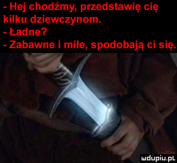hej chodźmy przedstawię cię kilku dziewczynom. ładne zabawne i miłe spodobają ci się.   wa