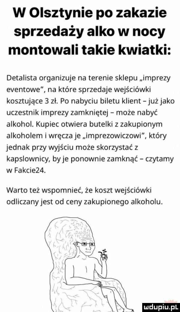 w olsztynie po zakazie sprzedaży alko w nocy montowali takie kwiatki detalista organizuje na terenie sklepu imprezy eventowe na które sprzedaje wejściówki kosztujące   zl. po nabyciu biletu klient jużjako uczestnik imprezy zamkniętej może nabyć alkohol. kupiec otwiera butelki z zakupionym alkoholem i wręcza je imprezowiczowi który jednak przy wyjściu może skorzystać z kapslownicy baje ponownie zamknąć czytamy w fakcie  . warto też wspomnieć że koszt wejściówki odliczanyjest od ceny zakupionego alkoholu. ludu iu. l
