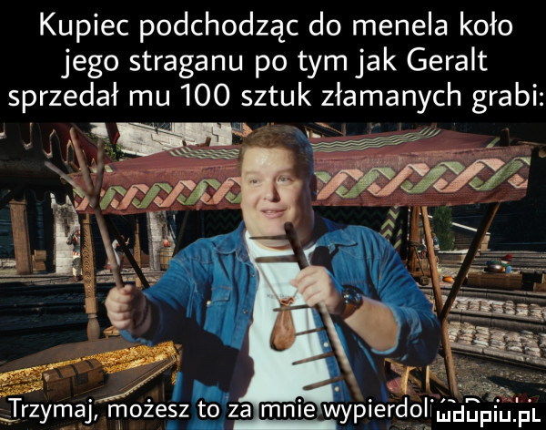 kupiec podchodząc do menela koło jego straganu po tym jak geralt sprzedał mu     sztuk złamanych grabi        ll trzymaj możesz to za mnie wyplerdolwmduplu f
