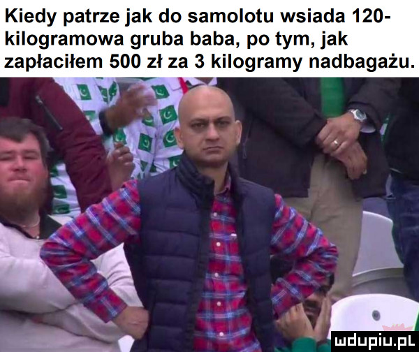 kiedy patrze jak do samolotu wsiada     kilogramowa gruba baba po tym jak zapłaciłem     zł za   kilogramy nadbagażu. a   my a s wf n