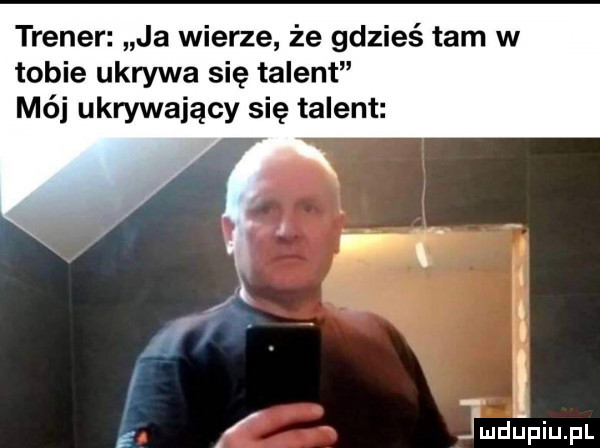 trener ja wierze że gdzieś tam w tobie ukrywa się talent mój ukrywający się talent