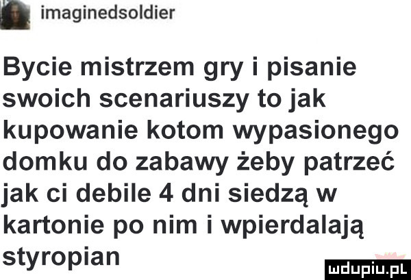 imaginedsoldier bycie mistrzem gry i pisanie swoich scenariuszy to jak kupowanie kotom wypasionego domku do zabawy żeby patrzeć jak ci debile   dni siedzą w kartonie po nim i wpierdalają styropian