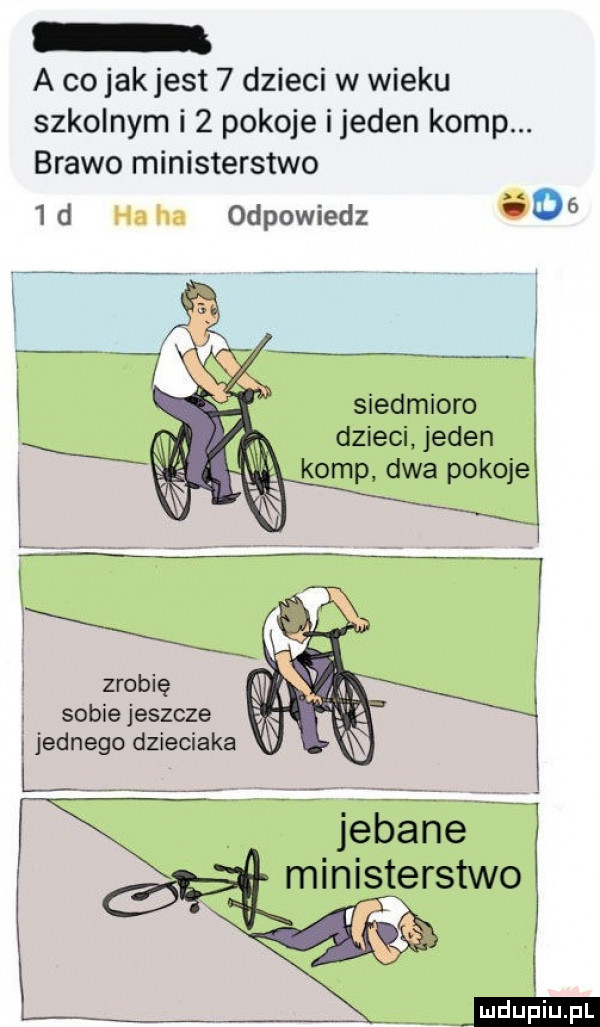 a co jakjest   dzieci w wieku szkolnym i   pokoje ijeden komp. brawo ministerstwo   d odpowiedz     i siedmioro dzieci jeden ohp dwa pokoje i zrobię sobie jeszcze i jednego dzieciaka ź ministerstwo