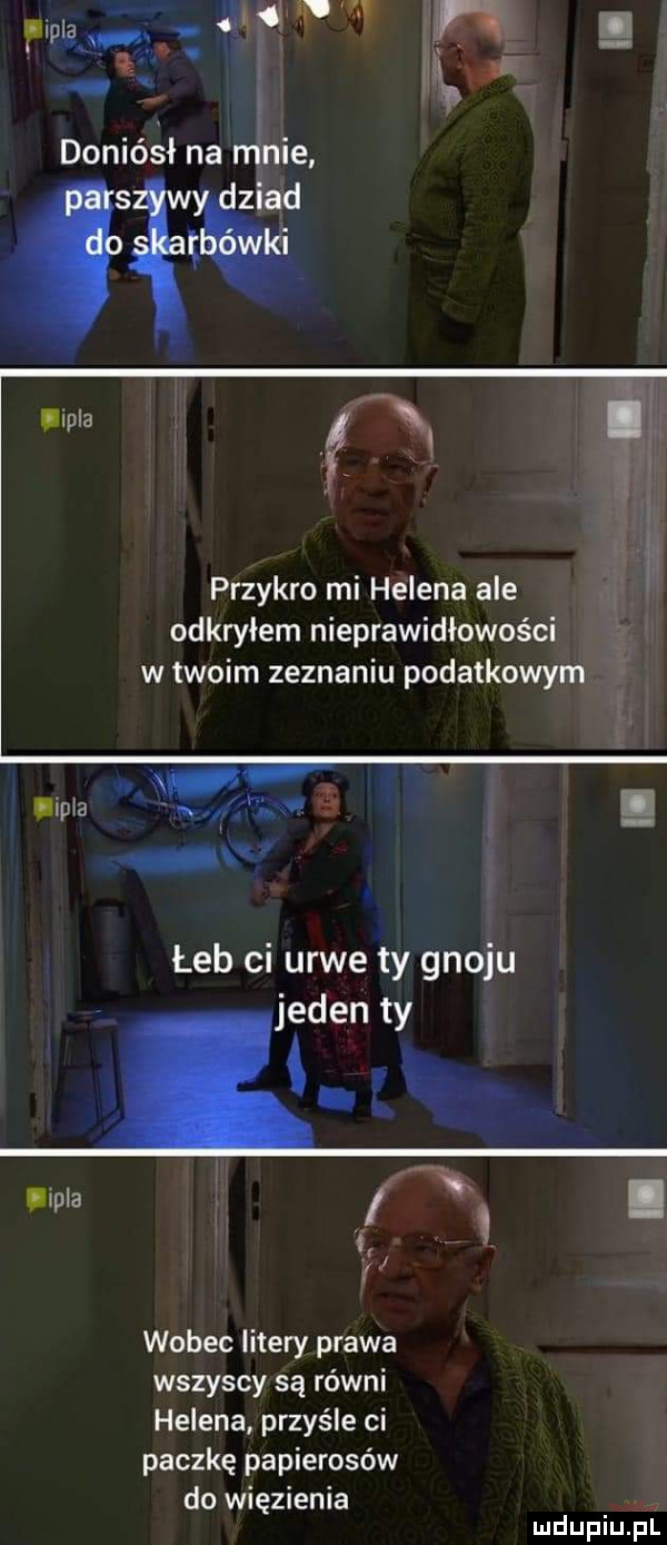r l. q doniósł na ninie gagi przykro mi helena ale odkryłem nieprawidłowości w twoim zeznaniu podatkowym   mpia w e   łeb ci urwe ty gnoju jeden ty mela. wobec litery prawa wszyscy są ro wai helena przyśle ci paczkę papierosów do więzienia