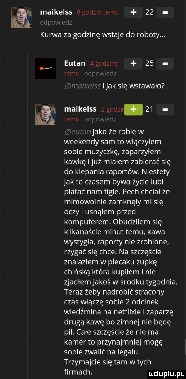 f maikelss bgodzlnlemu    kurwa za godzinę wstaje do roboty. eutan agodzrny    emu i jak się wstawalo i maikelss   godz.    ł emu i jako ze robię w weekendy sam to wlaczylem sobie muzyczkę zaparzylem kawkę iluż mialem zabierać się do klepania raportów. niestety jak to czasem bywa życie lubi platac nam figle. pech chcial ze mimowolnie zamknęły mi się oczki usnąłem przed komputerem. obudziłem się kilkanaście minut temu kawa wystygla raporty nie zrobione rzygać się chce. na szczęście znalazłem w plecaku zupkę chińską która kupilem i nie zjadlem jakoś w środku tygodnia teraz żeby nadrobić stracony czas wliczę sobie   odcinek wiedźmina na netflixie i zaparzę drugą kawę bo zimnej nie będę pil. cale szczęście że nie ma kamer to przynajmniej mogę sobie zwalić na legalu trzymajcie się tam w tych ﬁrmachr