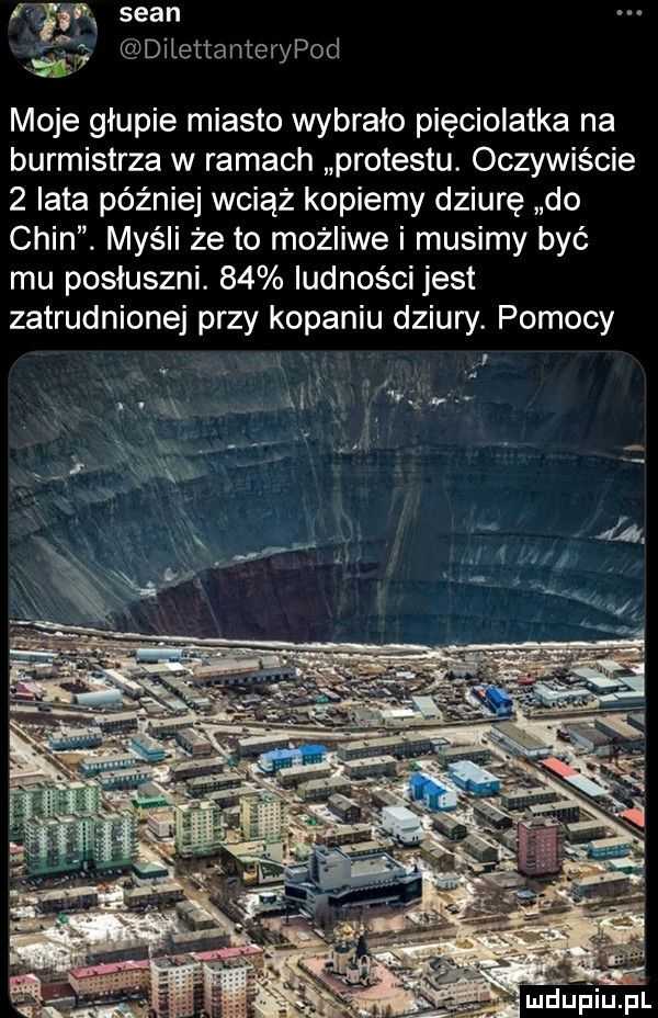 ch sean m dilettanterypod. moje głupie miasto wybrało pięciolatka na burmistrza w ramach protestu. oczywiście   iata później wciąż kopiemy dziurę do chin. myśli że to możliwe i musimy być mu posłuszni.    ludności jest zatrudnionej przy kopaniu dziury. pomocy ą j