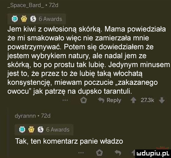 m mami ii. i  . abakankami jem kiwi z owłosioną skórką. mama powiedziała że mi smakowało więc nie zamierzała mnie powstrzymywać. potem się dowiedziałem że jestem wybrykiem natury ale nadal jem ze skórką bo po prestu tak lubię. jedynym minusem jest to że przez to że lubię taką włochatą konsystencję miewam poczucie zakazanego owocu jak patrzę na dupsko tarantuli. remy     k. a a i tak ten komentarz panie władzo