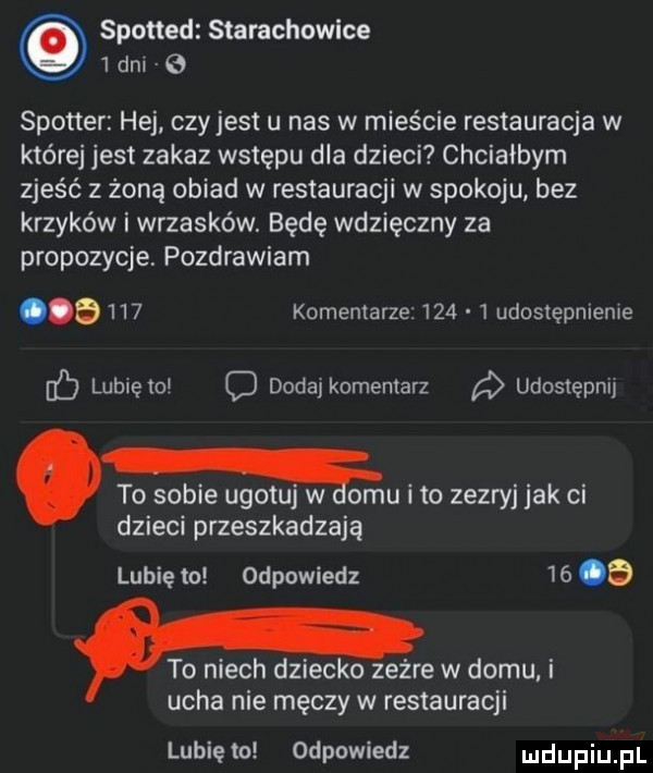 spotted starachowice   dni spotter hej czy jest u nas w mieście restauracja w które jest zakaz wstępu dla dzieci chciałbym zjeść z żoną obiad w restauracji w spokoju bez krzyków i wrzasków. będę wdzięczny za propozycje. pozdrawiam       komentarze     udostępnienie lublęto c dodaj komentarz udostępnij to sobie ugotuj w omu i to zezryj jak ci dzieci przeszkadzają lubię to odpowiedz      to niech dziecko zeżre w domu i ucha nie męczy w restauracji lubię to odpowiedz ludupiu il