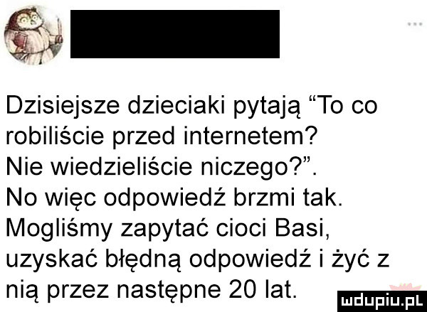 a dzisiejsze dzieciaki pytają to co robiliście przed internetem nie wiedzieliście niczego. no więc odpowiedż brzmi tak. mogliśmy zapytać cioci basi uzyskać błędną odpowiedź i żyć z nią przez następne    lat