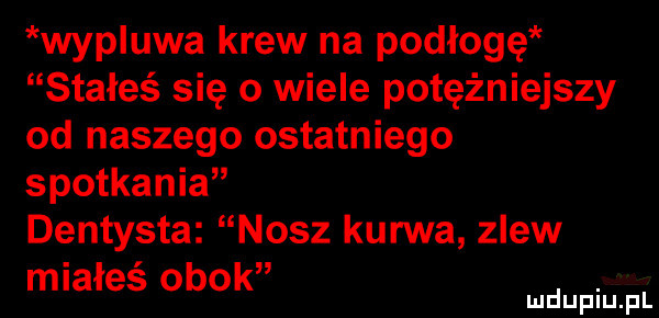 wypluwa krew na podłogę stałeś się o wiele potężniejszy od naszego ostatniego spotkania dentysta nasz kurwa zlew miałeś obok. mduplu pl