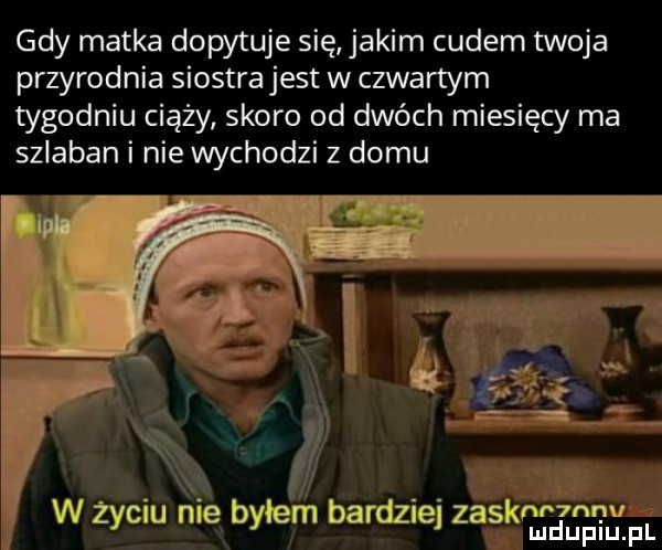 gdy matka dopytuje się jakim cudem twoja przyrodnia siostra jest w czwartym tygodniu ciąży skoro od dwóch miesięcy ma szlaban i nie wychodzi z domu  mg. abakankami. w zyc u nie xbyłe m bardzie zagkłdupiuipl
